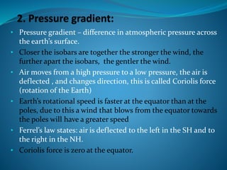 • Pressure gradient – difference in atmospheric pressure across
the earth’s surface.
• Closer the isobars are together the stronger the wind, the
further apart the isobars, the gentler the wind.
• Air moves from a high pressure to a low pressure, the air is
deflected , and changes direction, this is called Coriolis force
(rotation of the Earth)
• Earth’s rotational speed is faster at the equator than at the
poles, due to this a wind that blows from the equator towards
the poles will have a greater speed
• Ferrel’s law states: air is deflected to the left in the SH and to
the right in the NH.
• Coriolis force is zero at the equator.
 