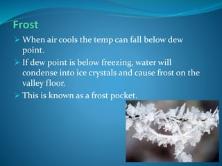  When air cools the temp can fall below dew
point.
 If dew point is below freezing, water will
condense into ice crystals and cause frost on the
valley floor.
 This is known as a frost pocket.
 