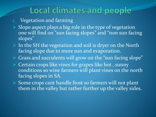 1. Vegetation and farming
 Slope aspect plays a big role in the type of vegetation
one will find on “sun facing slopes” and “non sun facing
slopes”
 In the SH the vegetation and soil is dryer on the North
facing slope due to more sun and evaporation.
 Grass and succulents will grow on the “sun facing slope”
 Certain crops like vines for grapes like hot , sunny
conditions so wine farmers will plant vines on the north
facing slopes in SA.
 Some crops cant handle frost so farmers will not plant
them in the valley but rather further up the valley sides.
 