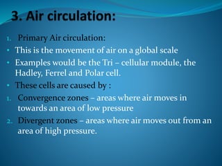 1. Primary Air circulation:
• This is the movement of air on a global scale
• Examples would be the Tri – cellular module, the
Hadley, Ferrel and Polar cell.
• These cells are caused by :
1. Convergence zones – areas where air moves in
towards an area of low pressure
2. Divergent zones – areas where air moves out from an
area of high pressure.
 