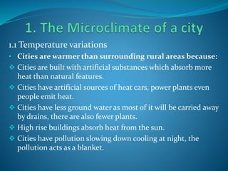 1.1 Temperature variations
• Cities are warmer than surrounding rural areas because:
 Cities are built with artificial substances which absorb more
heat than natural features.
 Cities have artificial sources of heat cars, power plants even
people emit heat.
 Cities have less ground water as most of it will be carried away
by drains, there are also fewer plants.
 High rise buildings absorb heat from the sun.
 Cities have pollution slowing down cooling at night, the
pollution acts as a blanket.
 