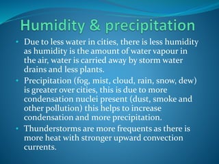 • Due to less water in cities, there is less humidity
as humidity is the amount of water vapour in
the air, water is carried away by storm water
drains and less plants.
• Precipitation (fog, mist, cloud, rain, snow, dew)
is greater over cities, this is due to more
condensation nuclei present (dust, smoke and
other pollution) this helps to increase
condensation and more precipitation.
• Thunderstorms are more frequents as there is
more heat with stronger upward convection
currents.
 