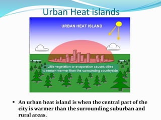 Urban Heat islands
 An urban heat island is when the central part of the
city is warmer than the surrounding suburban and
rural areas.
 