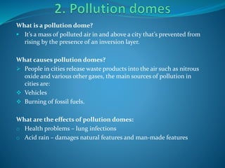 What is a pollution dome?
 It’s a mass of polluted air in and above a city that’s prevented from
rising by the presence of an inversion layer.
What causes pollution domes?
 People in cities release waste products into the air such as nitrous
oxide and various other gases, the main sources of pollution in
cities are:
 Vehicles
 Burning of fossil fuels.
What are the effects of pollution domes:
o Health problems – lung infections
o Acid rain – damages natural features and man-made features
 