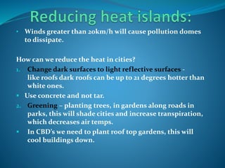 • Winds greater than 20km/h will cause pollution domes
to dissipate.
How can we reduce the heat in cities?
1. Change dark surfaces to light reflective surfaces -
like roofs dark roofs can be up to 21 degrees hotter than
white ones.
 Use concrete and not tar.
2. Greening – planting trees, in gardens along roads in
parks, this will shade cities and increase transpiration,
which decreases air temps.
 In CBD’s we need to plant roof top gardens, this will
cool buildings down.
 