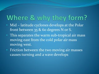 • Mid – latitude cyclones develops at the Polar
front between 35 & 60 degrees N or S.
• This separates the warm sub-tropical air mass
moving east from the cold polar air mass
moving west.
• Friction between the two moving air masses
causes turning and a wave develops
 