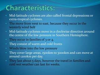 • Mid-latitude cyclones are also called frontal depressions or
extra-tropical cyclones.
• The move from west to east, because they occur in the
westerly wind belt.
• Mid-latitude cyclones move in a clockwise direction around
the centre of the low pressure in Southern Hemisphere.
• They occur in families of 3 or 4.
• They consist of warm and cold fronts
• Winds blow into the low pressure.
• They cover large areas, 1500km to 3000km and can move at
around 1200km per day.
• They last about 5 days, however the travel in families and
cold wet weather can last for weeks.
 