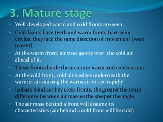 • Well developed warm and cold fronts are seen.
• Cold fronts have teeth and warm fronts have semi
circles, they face the same direction of movement (west
to east)
• At the warm front, air rises gently over the cold air
ahead of it.
• These fronts divide the area into warm and cold sectors.
• At the cold front, cold air wedges underneath the
warmer air causing the warm air to rise rapidly
• Isobars bend as they cross fronts, the greater the temp
difference between air masses the steeper the angle.
• The air mass behind a front will assume its
characteristics (air behind a cold front will be cold)
 