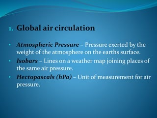 1. Global air circulation
• Atmospheric Pressure – Pressure exerted by the
weight of the atmosphere on the earths surface.
• Isobars – Lines on a weather map joining places of
the same air pressure.
• Hectopascals (hPa) – Unit of measurement for air
pressure.
 