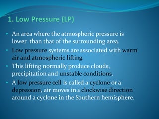 • An area where the atmospheric pressure is
lower than that of the surrounding area.
• Low pressure systems are associated with warm
air and atmospheric lifting.
• This lifting normally produce clouds,
precipitation and unstable conditions.
• A low pressure cell is called a cyclone or a
depression, air moves in a clockwise direction
around a cyclone in the Southern hemisphere.
 