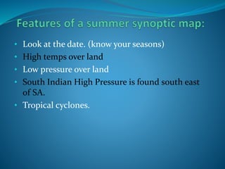 • Look at the date. (know your seasons)
• High temps over land
• Low pressure over land
• South Indian High Pressure is found south east
of SA.
• Tropical cyclones.
 
