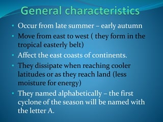 • Occur from late summer – early autumn
• Move from east to west ( they form in the
tropical easterly belt)
• Affect the east coasts of continents.
• They dissipate when reaching cooler
latitudes or as they reach land (less
moisture for energy)
• They named alphabetically – the first
cyclone of the season will be named with
the letter A.
 