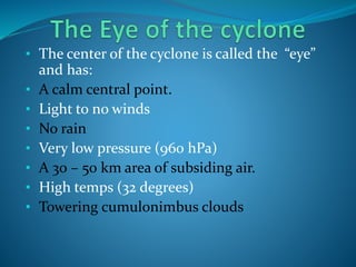 • The center of the cyclone is called the “eye”
and has:
• A calm central point.
• Light to no winds
• No rain
• Very low pressure (960 hPa)
• A 30 – 50 km area of subsiding air.
• High temps (32 degrees)
• Towering cumulonimbus clouds
 