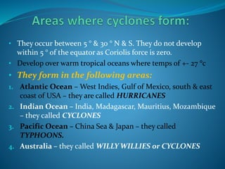 • They occur between 5 ° & 30 ° N & S. They do not develop
within 5 ° of the equator as Coriolis force is zero.
• Develop over warm tropical oceans where temps of +- 27 °c
• They form in the following areas:
1. Atlantic Ocean – West Indies, Gulf of Mexico, south & east
coast of USA – they are called HURRICANES
2. Indian Ocean – India, Madagascar, Mauritius, Mozambique
– they called CYCLONES
3. Pacific Ocean – China Sea & Japan – they called
TYPHOONS.
4. Australia – they called WILLY WILLIES or CYCLONES
 