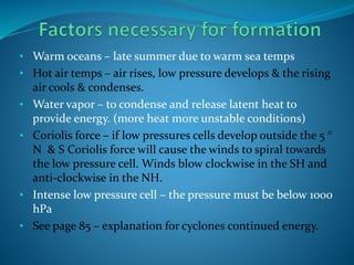 • Warm oceans – late summer due to warm sea temps
• Hot air temps – air rises, low pressure develops & the rising
air cools & condenses.
• Water vapor – to condense and release latent heat to
provide energy. (more heat more unstable conditions)
• Coriolis force – if low pressures cells develop outside the 5 °
N & S Coriolis force will cause the winds to spiral towards
the low pressure cell. Winds blow clockwise in the SH and
anti-clockwise in the NH.
• Intense low pressure cell – the pressure must be below 1000
hPa
• See page 85 – explanation for cyclones continued energy.
 