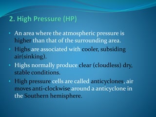 • An area where the atmospheric pressure is
higher than that of the surrounding area.
• Highs are associated with cooler, subsiding
air(sinking).
• Highs normally produce clear (cloudless) dry,
stable conditions.
• High pressure cells are called anticyclones, air
moves anti-clockwise around a anticyclone in
the Southern hemisphere.
 