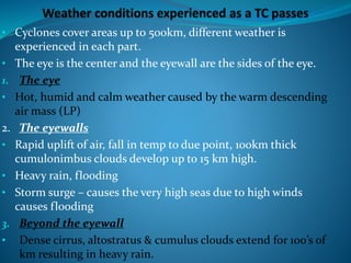 • Cyclones cover areas up to 500km, different weather is
experienced in each part.
• The eye is the center and the eyewall are the sides of the eye.
1. The eye
• Hot, humid and calm weather caused by the warm descending
air mass (LP)
2. The eyewalls
• Rapid uplift of air, fall in temp to due point, 100km thick
cumulonimbus clouds develop up to 15 km high.
• Heavy rain, flooding
• Storm surge – causes the very high seas due to high winds
causes flooding
3. Beyond the eyewall
• Dense cirrus, altostratus & cumulus clouds extend for 100’s of
km resulting in heavy rain.
 