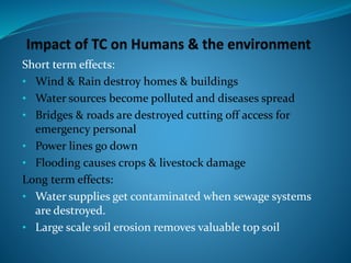 Short term effects:
• Wind & Rain destroy homes & buildings
• Water sources become polluted and diseases spread
• Bridges & roads are destroyed cutting off access for
emergency personal
• Power lines go down
• Flooding causes crops & livestock damage
Long term effects:
• Water supplies get contaminated when sewage systems
are destroyed.
• Large scale soil erosion removes valuable top soil
 