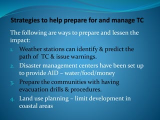 The following are ways to prepare and lessen the
impact:
1. Weather stations can identify & predict the
path of TC & issue warnings.
2. Disaster management centers have been set up
to provide AID – water/food/money
3. Prepare the communities with having
evacuation drills & procedures.
4. Land use planning – limit development in
coastal areas
 