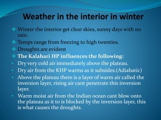  Winter the interior get clear skies, sunny days with no
rain.
 Temps range from freezing to high twenties.
 Droughts are evident
 The Kalahari HP influences the following:
• Dry very cold air immediately above the plateau.
• Dry air from the KHP warms as it subsides.(Adiabatic)
• Above the plateau there is a layer of warm air called the
inversion layer, rising air cant penetrate this inversion
layer.
• Warm moist air from the Indian ocean cant blow onto
the plateau as it to is blocked by the inversion layer, this
is what causes the droughts.
 
