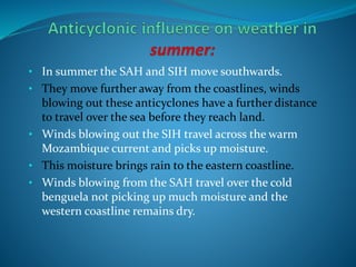 • In summer the SAH and SIH move southwards.
• They move further away from the coastlines, winds
blowing out these anticyclones have a further distance
to travel over the sea before they reach land.
• Winds blowing out the SIH travel across the warm
Mozambique current and picks up moisture.
• This moisture brings rain to the eastern coastline.
• Winds blowing from the SAH travel over the cold
benguela not picking up much moisture and the
western coastline remains dry.
 