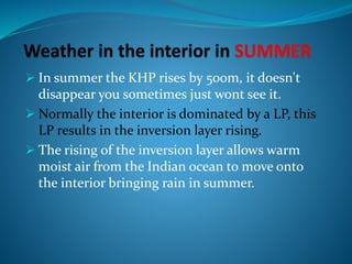  In summer the KHP rises by 500m, it doesn't
disappear you sometimes just wont see it.
 Normally the interior is dominated by a LP, this
LP results in the inversion layer rising.
 The rising of the inversion layer allows warm
moist air from the Indian ocean to move onto
the interior bringing rain in summer.
 