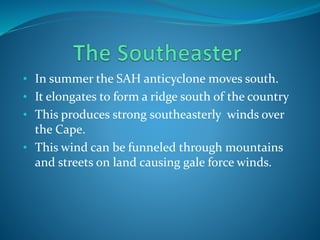 • In summer the SAH anticyclone moves south.
• It elongates to form a ridge south of the country
• This produces strong southeasterly winds over
the Cape.
• This wind can be funneled through mountains
and streets on land causing gale force winds.
 