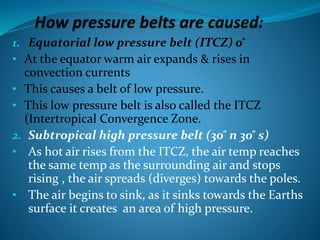 1. Equatorial low pressure belt (ITCZ) 0 ̊
• At the equator warm air expands & rises in
convection currents
• This causes a belt of low pressure.
• This low pressure belt is also called the ITCZ
(Intertropical Convergence Zone.
2. Subtropical high pressure belt (30 ̊ n 30 ̊ s)
• As hot air rises from the ITCZ, the air temp reaches
the same temp as the surrounding air and stops
rising , the air spreads (diverges) towards the poles.
• The air begins to sink, as it sinks towards the Earths
surface it creates an area of high pressure.
 
