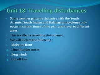 • Some weather patterns that arise with the South
Atlantic, South Indian and Kalahari anticyclones only
occur at certain times of the year, and travel to different
areas.
• This is called a travelling disturbance.
• We will look at the following :
1. Moisture front
2. Line thunder storm
3. Berg winds
4. Cut off low
 