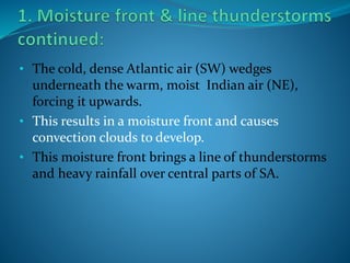 • The cold, dense Atlantic air (SW) wedges
underneath the warm, moist Indian air (NE),
forcing it upwards.
• This results in a moisture front and causes
convection clouds to develop.
• This moisture front brings a line of thunderstorms
and heavy rainfall over central parts of SA.
 