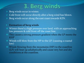  Berg winds occur in winter.
 Cold front will occur directly after a berg wind has blown.
 Berg winds occur along the east coast towards KZN.
 Formation of berg winds
 Winter there’s a high pressure over land, with an approaching
low pressure & cold front off the coast line.
 This causes a strong pressure gradient when the LP meets the
KHP.
 Winds will blow from the HP to the LP. (causing a coastal
low)
 Winds blowing from the mountains (HP) to the coastline
(LP) will heat up adiabatically and cause very hot and dry
conditions at the coastline.
 