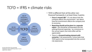 TCFD = IFRS + climate risks
• TCFD is different from all the other non-
financial frameworks in at least these 3 points:
• Focus is moved 180 °. It's not about how the
company affects the environment - but about
how the environment affects the company and
its economy.
• Reporting should not be given in a separate
report - but should be incorporated into the
existing financial reporting - as a minimum in
the annual report; but more often will be
appreciated.
• There is a forward-looking element with
scenarios / risk assessments / stress tests that
TCFD wants to be incorporated into the current
risk statements.
See also ACCA (2017) The Sustainable
Development Goals: Redefining context, risk and
opportunity, chapter 6
1
 