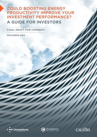 ENERGY PRODUCTIVITY: A GUIDE FOR INVESTORS 1
COULD BOOSTING ENERGY
PRODUCTIVITY IMPROVE YOUR
INVESTMENT PERFORMANCE?
A GUIDE FOR INVESTORS
FINAL DRAFT FOR COMMENT
DECEMBER 2015
 