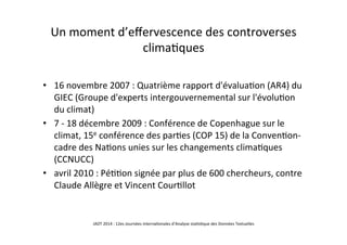Un	
  moment	
  d’eﬀervescence	
  des	
  controverses	
  
clima5ques	
  
•  16	
  novembre	
  2007	
  :	
  Quatrième	
  rapport	
  d'évalua5on	
  (AR4)	
  du	
  
GIEC	
  (Groupe	
  d'experts	
  intergouvernemental	
  sur	
  l'évolu5on	
  
du	
  climat)	
  
•  7	
  -­‐	
  18	
  décembre	
  2009	
  :	
  Conférence	
  de	
  Copenhague	
  sur	
  le	
  
climat,	
  15e	
  conférence	
  des	
  par5es	
  (COP	
  15)	
  de	
  la	
  Conven5on-­‐
cadre	
  des	
  Na5ons	
  unies	
  sur	
  les	
  changements	
  clima5ques	
  
(CCNUCC)	
  
•  avril	
  2010	
  :	
  Pé55on	
  signée	
  par	
  plus	
  de	
  600	
  chercheurs,	
  contre	
  
Claude	
  Allègre	
  et	
  Vincent	
  Cour5llot	
  
JADT	
  2014	
  :	
  12es	
  Journées	
  interna5onales	
  d’Analyse	
  sta5s5que	
  des	
  Données	
  Textuelles	
  	
  
 
