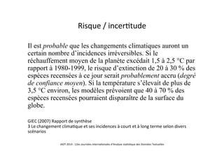 Risque	
  /	
  incer5tude	
  
Il est probable que les changements climatiques auront un
certain nombre d’incidences irréversibles. Si le
réchauffement moyen de la planète excédait 1,5 à 2,5 °C par
rapport à 1980-1999, le risque d’extinction de 20 à 30 % des
espèces recensées à ce jour serait probablement accru (degré
de confiance moyen). Si la température s’élevait de plus de
3,5 °C environ, les modèles prévoient que 40 à 70 % des
espèces recensées pourraient disparaître de la surface du
globe.
GIEC	
  (2007)	
  Rapport	
  de	
  synthèse	
  	
  
3	
  Le	
  changement	
  clima5que	
  et	
  ses	
  incidences	
  à	
  court	
  et	
  à	
  long	
  terme	
  selon	
  divers	
  
scénarios	
  	
  
	
   JADT	
  2014	
  :	
  12es	
  Journées	
  interna5onales	
  d’Analyse	
  sta5s5que	
  des	
  Données	
  Textuelles	
  	
  
 