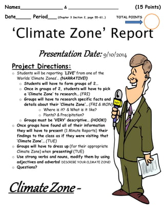 Names______________ & _____________________ (15 Points)
Date_____ Period___ (Chapter 3 Section 2, page 55-61…) TOTAL POINTS
‘Climate Zone’ Report
Presentation Date: 9/10/2014
Project Directions:
o Students will be reporting ‘LIVE’ from one of the
Worlds ‘Climate Zones’… (NARRATIVE!)
o Students will have to form groups of 2…
o Once in groups of 2, students will have to pick
a ‘Climate Zone’ to research… (FRI)
o Groups will have to research specific facts and
details about their ‘Climate Zone’… (FRI & MON)
o Where is it? & What is it like?
o Plants? & Precipitation?
o Groups must be ‘VERY’ descriptive… (HOOK!)
o Once groups have found all of their information
they will have to present (1 Minute Reports) their
findings to the class as if they were visiting that
‘Climate Zone’… (TUE)
o Groups will have to dress up (for their appropriate
Climate Zone) when presenting! (TUE)
o Use strong verbs and nouns, modify them by using
adjectives and adverbs! DESCRIBE YOUR CLIMATE ZONE!
o Questions?
ClimateZone-
 