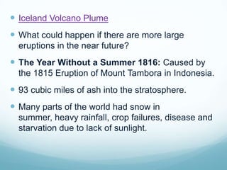 Iceland Volcano PlumeWhat could happen if there are more large eruptions in the near future?The Year Without a Summer 1816: Caused by the 1815 Eruption of Mount Tambora in Indonesia.  93 cubic miles of ash into the stratosphere.Many parts of the world had snow in summer, heavy rainfall, crop failures, disease and starvation due to lack of sunlight.