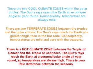There are two COOL CLIMATE ZONES within the polar circles. The Sun’s rays reach the Earth at an oblique angle all year round. Consequently, temperature are always cold. There are two TEMPERATE ZONES between the tropics and the polar circles. The Sun’s rays reach the Earth at a greater angle than in the hot zone. Consequently, temperatures are mild and vary with the seasons. There is a HOT CLIMATE ZONE between the Tropic of Cancer and the Tropic of Capricorn. The Sun’s rays reach the Earth at a perpendicular angle all year round, so temperature are always high. There is very little difference between the seasons.