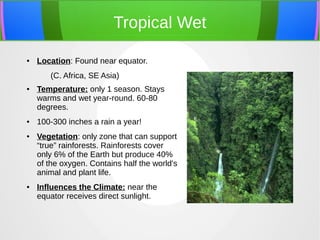 Tropical Wet
● Location: Found near equator.
(C. Africa, SE Asia)
● Temperature: only 1 season. Stays
warms and wet year-round. 60-80
degrees.
● 100-300 inches a rain a year!
● Vegetation: only zone that can support
“true” rainforests. Rainforests cover
only 6% of the Earth but produce 40%
of the oxygen. Contains half the world's
animal and plant life.
● Influences the Climate: near the
equator receives direct sunlight.
 
