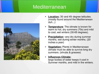 Mediterranean
● Location: 30o and 45o degree latitudes. 
(mostly found around the Mediterranean 
duh...)
● Temperature: The climate is known for 
warm to hot, dry summers (70s) and mild 
to cool, wet winters (30-65 degrees). 
● Precipitation: very dry during summer 
months, wet during winter months. (20 
inches a year)
● Vegetation: Plants in Mediterranean 
climate must be able to survive long dry 
summers. (shrubs & grasses)
● Influences Climate:
large bodies of water keeps it cool in 
Summer months, and mild in the winters.
 