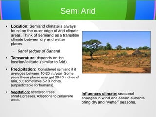 Semi Arid
● Location: Semiarid climate is always
found on the outer edge of Arid climate
areas. Think of Semiarid as a transition
climate between dry and wetter
places.
– Sahel (edges of Sahara)
● Temperature: depends on the
location/latitude. (similar to Arid).
● Precipitation: Considered semiarid if it
averages between 10-20 in./year Some
years these places may get 20-40 inches of
rain, but sometimes 5-10 inches.
(unpredictable for humans).
● Vegetation: scattered trees,
shrubs,grasses. Adaptions to persevere
water.
Influences climate: seasonal
changes in wind and ocean currents
bring dry and “wetter” seasons.
 
