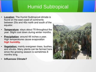 Humid Subtropical
● Location: The Humid Subtropical climate is
found on the east coast of continents
between 20o and 40o north and south of the
equator.
● Temperature: stays about 70 throughout the
year. Slight cool down during winter months.
● Precipitation: around 48 inches a year.
High temperatures cause evaporation
high humidity.
● Vegetation: mainly evergreen trees, bushes,
and shrubs. Many plants can be farmed here
since the growing season is sometimes 8
months long.
● Influences Climate?
 
