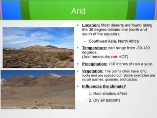 Arid
● Location: Most deserts are found along
the 30 degree latitude line (north and
south of the equator).
– Southwest Asia, North Africa
● Temperature: can range from -30-130
degrees.
(Arid means dry not HOT)
● Precipitation: >10 inches of rain a year.
● Vegetation: The plants often have long
roots and are spaced out. Some examples are
scrub bushes, grasses, and cactus.
● Influences the climate?
1. Rain shadow affect
2. Dry air patterns
 