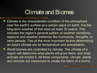 Climateand Biomes
 Climate is the characteristic condition of the atmosphere
near the earth's surface at a certain place on earth. It is the
long-term weather of that area (at least 30 years). This
includes the region's general pattern of weather conditions,
seasons and weather extremes like hurricanes, droughts, or
rainy periods. Two of the most important factors determining
an area's climate are air temperature and precipitation.
 World biomes are controlled by climate. The climate of a
region will determine what plants will grow there, and what
animals will inhabit it. All three components, climate, plants
and animals are interwoven to create the fabric of a biome.
 