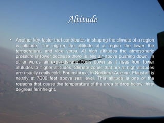 Latitude		 The most important factor that affects the climate of a zone is the latitudinal degree on which the region lies. Basically, latitude is the angular distance north or south from the equator. The latitude of any given area affects that area’s climate as it indicates the intensity and the duration of sun exposure that the region receives. Because the sun shines directly overhead earth, the energy from the sun is concentrated and is most intense at the equator. Thus the climate of zones located near the equator or at 0 degrees latitude are found to be more warmer as compared to regions farther away from the equator. 