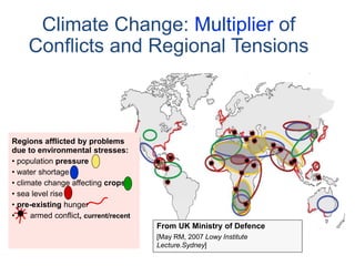 Regions afflicted by problems
due to environmental stresses:
• population pressure
• water shortage
• climate change affecting crops
• sea level rise
• pre-existing hunger
• armed conflict, current/recent
From UK Ministry of Defence
[May RM, 2007 Lowy Institute
Lecture.Sydney]
Climate Change: Multiplier of
Conflicts and Regional Tensions
 