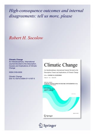 High-consequence outcomes and internal
disagreements: tell us more, please



Robert H. Socolow



Climatic Change
An Interdisciplinary, International
Journal Devoted to the Description,
Causes and Implications of Climatic
Change

ISSN 0165-0009

Climatic Change
DOI 10.1007/s10584-011-0187-5




                                      1 23
 