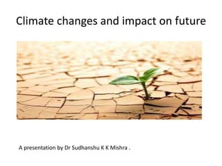 Climate changes and impact on future
A presentation by Dr Sudhanshu K K Mishra .
 