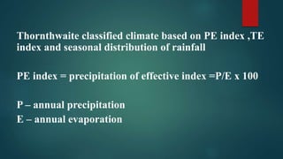 Thornthwaite classified climate based on PE index ,TE
index and seasonal distribution of rainfall
PE index = precipitation of effective index =P/E x 100
P – annual precipitation
E – annual evaporation
 