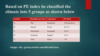 Based on PE index he classified the
climate into 5 groups as shown below
Symbol Humidity province Vegetation PE index
A Wet Rainforest 128 and above
B Humid Forest 64-127
C Sub-humid Grassland 32-63
D Semiarid Steppe* 16-31
E Arid desert <16
*steppe –dry ,grassy,treeless uncultivated area
 